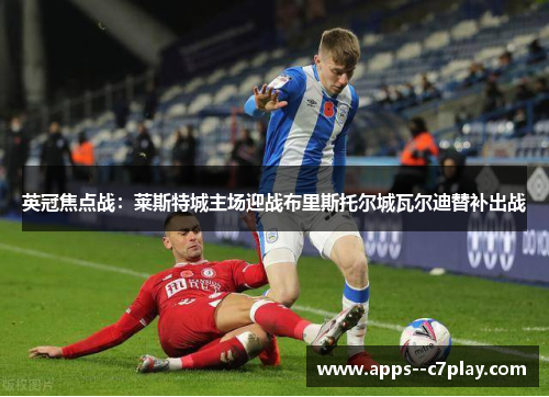 英冠焦点战：莱斯特城主场迎战布里斯托尔城瓦尔迪替补出战