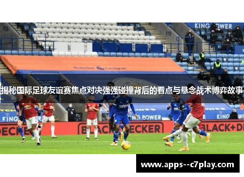 揭秘国际足球友谊赛焦点对决强强碰撞背后的看点与悬念战术博弈故事