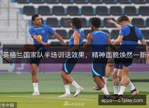 英格兰国家队半场训话效果，精神面貌焕然一新
