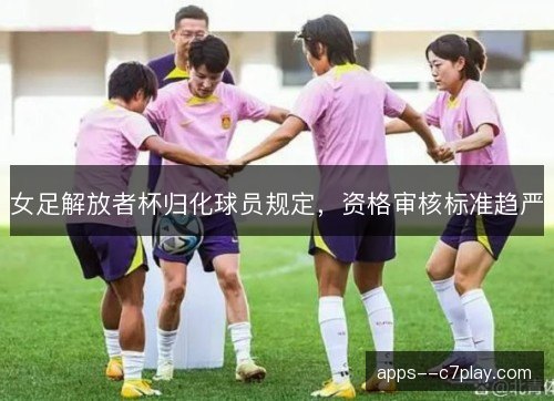 女足解放者杯归化球员规定，资格审核标准趋严